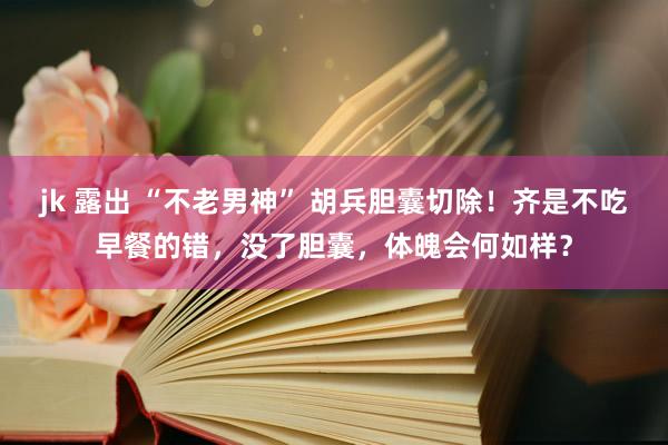 jk 露出 “不老男神” 胡兵胆囊切除！齐是不吃早餐的错，没了胆囊，体魄会何如样？